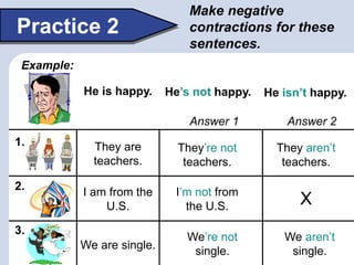Make negative
contractions for these
sentences.
Practice 2
Example:
1.
2.
3.
He is happy. He’s not happy. He isn’t happy.
They are
teachers.
They’re not
teachers.
They aren’t
teachers.
We are single.
We’re not
single.
We aren’t
single.
I am from the
U.S.
I’m not from
the U.S. X
Answer 1 Answer 2
 