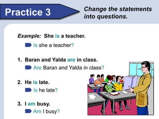 Change the statements
into questions.
Practice 3
Example: She is a teacher.
Is she a teacher?
1. Baran and Yalda are in class.
2. He is late.
3. I am busy.
Are Baran and Yalda in class?
Is he late?
Am I busy?
 