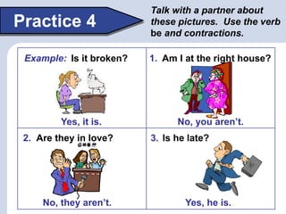 Practice 4
Talk with a partner about
these pictures. Use the verb
be and contractions.
Yes, he is.
No, you aren’t.
Am I at the right house?
1.
Are they in love?
2.
No, they aren’t.
Is he late?
3.
Yes, it is.
Example: Is it broken?
 