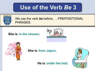Use of the Verb Be 3
She is in the shower.
She is
He is
from Japan.
under the bed.
We use the verb be before. . . PREPOSITIONAL
PHRASES.
 