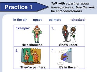 Talk with a partner about
these pictures. Use the verb
be and contractions.
Practice 1
He’s shocked. She’s upset.
It’s in the air.
They’re painters.
1.
2. 3.
in the air upset painters shocked
Example:
 