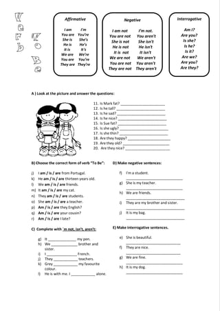 A ) Look at the picture and answer the questions:
11. Is Mark fat? ______________________
12. Is he tall? ________________________
13. Is he sad? ________________________
14. Is he nice? ________________________
15. Is Sue fat? ________________________
16. Is she ugly? ________________________
17. Is she thin? ________________________
18. Are they happy? _____________________
19. Are they old? _______________________
20. Are they nice? ______________________
B) Choose the correct form of verb “To Be”:
j) I am / is / are from Portugal.
k) He am / is / are thirteen years old.
l) We am / is / are friends.
m) It am / is / are my cat.
n) They am / is / are students.
o) She am / is / are a teacher.
p) Am / is / are they English?
q) Am / is / are your cousin?
r) Am / is / are I late?
C) Complete with ´m not, isn’t, aren’t:
g) It ______________ my pen.
h) We _____________ brother and
sister.
i) I _______________ French.
j) They ____________ teachers.
k) Grey ____________ my favourite
colour.
l) He is with me. I ____________ alone.
D) Make negative sentences:
f) I'm a student.
____________________________
g) She is my teacher.
____________________________
h) We are friends.
_____________________________
i) They are my brother and sister.
_____________________________
j) It is my bag.
_____________________________
E) Make interrogative sentences.
e) She is beautiful.
___________________________
f) They are nice.
___________________________
g) We are fine.
____________________________
h) It is my dog.
____________________________
Affirmative
I am I'm
You are You’re
She is She’s
He is He’s
It is It's
We are We’re
You are You’re
They are They’re
Interrogative
Am I?
Are you?
Is she?
Is he?
Is it?
Are we?
Are you?
Are they?
Negative
I am not I’m not.
You are not You aren't
She is not She isn't
He is not He isn't
It is not It isn't
We are not We aren't
You are not You aren't
They are not They aren't
 