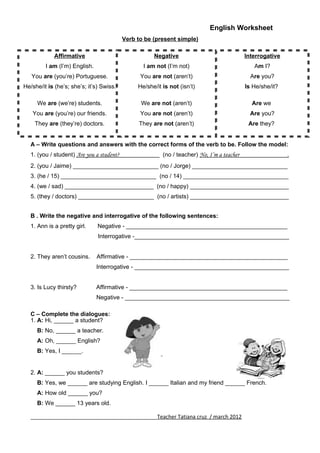English Worksheet
1. A: Hi, ______ a student?
B: No, ______ a teacher.
A: Oh, ______ English?
B: Yes, I ______.
Verb to be (present simple)
A – Write questions and answers with the correct forms of the verb to be. Follow the model:
1. (you / student) Are you a student? (no / teacher) No, I’m a teacher .
2. (you / Jaime) __________________________ (no / Jorge) _____________________________
3. (he / 15) _____________________________ (no / 14) ________________________________
4. (we / sad) ___________________________ (no / happy) ______________________________
5. (they / doctors) _______________________ (no / artists) ______________________________
B . Write the negative and interrogative of the following sentences:
1. Ann is a pretty girl. Negative - _________________________________________________
Interrogative -_______________________________________________
2. They aren’t cousins. Affirmative - ________________________________________________
Interrogative - _______________________________________________
3. Is Lucy thirsty? Affirmative - ________________________________________________
Negative - __________________________________________________
C – Complete the dialogues:
___________________________________________Teacher Tatiana cruz / march 2012
Affirmative
I am (I’m) English.
You are (you’re) Portuguese.
He/she/it is (he’s; she’s; it’s) Swiss.
We are (we’re) students.
You are (you’re) our friends.
They are (they’re) doctors.
Negative
I am not (I’m not)
You are not (aren’t)
He/she/it is not (isn’t)
We are not (aren’t)
You are not (aren’t)
They are not (aren’t)
Interrogative
Am I?
Are you?
Is He/she/it?
Are we
Are you?
Are they?
2. A: ______ you students?
B: Yes, we ______ are studying English. I ______ Italian and my friend ______ French.
A: How old ______ you?
B: We ______ 13 years old.
 