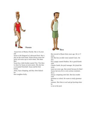 Susan
Susan lives in Miami, Florida. She is 16 years
old.
Susan is the lifeguard at Lakewood Pool. She is
also on the swim team. Susan always wears her
lucky red swim cap to swim meets. She dates
Ben.
Susan has a little brother named Tim. Tim likes
to cheer for Susan at swim meets. She also has
a cat named Snowball. Susan and her best
friend,
Anna, enjoy shopping, and they often babysit
for
their neighbor Kelly.
Ben
Ben moved to Miami three years ago. He is 17
years
old. Ben has an older sister named Claire. He
also
has a puppy named Shadow. He is good friends
with
Charles Smith, the pool manager. He joined the
swim
team two years ago. Ben joined because he liked
Susan, but now he is a very serious swimmer.
He is
always competing with Jake. Ben has trouble
with
grammar at school. He wants to study grammar
this
summer. Ben likes to surf and go bowling when
he
is not at the pool.
 