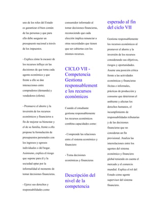 uno de los roles del Estado
es garantizar el bien común
de las personas y que para
ello debe asegurar un
presupuesto nacional a través
de los impuestos.
- Explica cómo la escasez de
los recursos influye en las
decisiones de que toma cada
agente económico y que
frente a ello se dan
interacciones entre
compradores (demanda) y
vendedores (oferta).
- Promueve el ahorro y la
inversión de los recursos
económicos y financieros a
fin de mejorar su bienestar y
el de su familia, frente a ello
propone la formulación de
presupuestos personales con
los ingresos y egresos
individuales o del hogar.
Asimismo, explica el riesgo
que supone para él y la
sociedad optar por la
informalidad al momento de
tomar decisiones financieras.
- Ejerce sus derechos y
responsabilidades como
consumidor informado al
tomar decisiones financieras,
reconociendo que cada
elección implica renunciar a
otras necesidades que tienen
que ser cubiertas con los
mismos recursos.
CICLO VII -
Competencia
Gestiona
responsablement
e los recursos
económicos
Cuando el estudiante
gestiona responsablemente
los recursos económicos
combina capacidades como:
- Comprende las relaciones
entre el sistema económico y
financiero
- Toma decisiones
económicas y financieras
Descripción del
nivel de la
competencia
esperado al fin
del ciclo VII
Gestiona responsablemente
los recursos económicos al
promover el ahorro y la
inversión de los recursos
considerando sus objetivos,
riesgos y oportunidades.
Asume una posición crítica
frente a las actividades
económicas y financieras
ilícitas e informales,
prácticas de producción y
consumo que deterioran el
ambiente y afectan los
derechos humanos, el
incumplimiento de
responsabilidades tributarias
y de las decisiones
financieras que no
consideran un fin
previsional. Analiza las
interrelaciones entre los
agentes del sistema
económico y financiero
global teniendo en cuenta el
mercado y el comercio
mundial. Explica el rol del
Estado como agente
supervisor del sistema
financiero.
 