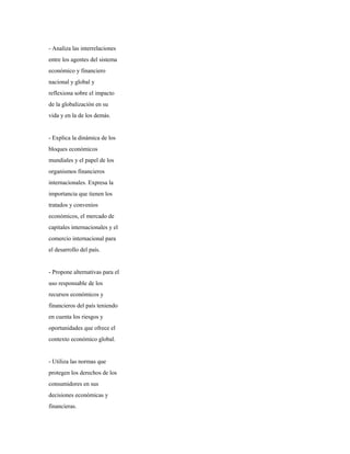 - Analiza las interrelaciones
entre los agentes del sistema
económico y financiero
nacional y global y
reflexiona sobre el impacto
de la globalización en su
vida y en la de los demás.
- Explica la dinámica de los
bloques económicos
mundiales y el papel de los
organismos financieros
internacionales. Expresa la
importancia que tienen los
tratados y convenios
económicos, el mercado de
capitales internacionales y el
comercio internacional para
el desarrollo del país.
- Propone alternativas para el
uso responsable de los
recursos económicos y
financieros del país teniendo
en cuenta los riesgos y
oportunidades que ofrece el
contexto económico global.
- Utiliza las normas que
protegen los derechos de los
consumidores en sus
decisiones económicas y
financieras.
 