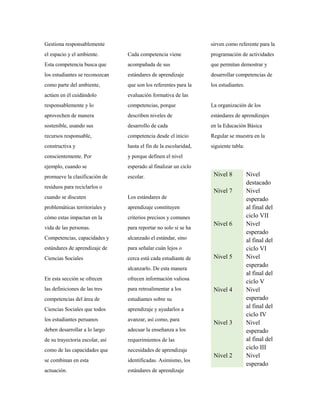 Gestiona responsablemente
el espacio y el ambiente.
Esta competencia busca que
los estudiantes se reconozcan
como parte del ambiente,
actúen en él cuidándolo
responsablemente y lo
aprovechen de manera
sostenible, usando sus
recursos responsable,
constructiva y
conscientemente. Por
ejemplo, cuando se
promueve la clasificación de
residuos para reciclarlos o
cuando se discuten
problemáticas territoriales y
cómo estas impactan en la
vida de las personas.
Competencias, capacidades y
estándares de aprendizaje de
Ciencias Sociales
En esta sección se ofrecen
las definiciones de las tres
competencias del área de
Ciencias Sociales que todos
los estudiantes peruanos
deben desarrollar a lo largo
de su trayectoria escolar, así
como de las capacidades que
se combinan en esta
actuación.
Cada competencia viene
acompañada de sus
estándares de aprendizaje
que son los referentes para la
evaluación formativa de las
competencias, porque
describen niveles de
desarrollo de cada
competencia desde el inicio
hasta el fin de la escolaridad,
y porque definen el nivel
esperado al finalizar un ciclo
escolar.
Los estándares de
aprendizaje constituyen
criterios precisos y comunes
para reportar no solo si se ha
alcanzado el estándar, sino
para señalar cuán lejos o
cerca está cada estudiante de
alcanzarlo. De esta manera
ofrecen información valiosa
para retroalimentar a los
estudiantes sobre su
aprendizaje y ayudarlos a
avanzar, así como, para
adecuar la enseñanza a los
requerimientos de las
necesidades de aprendizaje
identificadas. Asimismo, los
estándares de aprendizaje
sirven como referente para la
programación de actividades
que permitan demostrar y
desarrollar competencias de
los estudiantes.
La organización de los
estándares de aprendizajes
en la Educación Básica
Regular se muestra en la
siguiente tabla:
Nivel 8 Nivel
destacado
Nivel 7 Nivel
esperado
al final del
ciclo VII
Nivel 6 Nivel
esperado
al final del
ciclo VI
Nivel 5 Nivel
esperado
al final del
ciclo V
Nivel 4 Nivel
esperado
al final del
ciclo IV
Nivel 3 Nivel
esperado
al final del
ciclo III
Nivel 2 Nivel
esperado
 