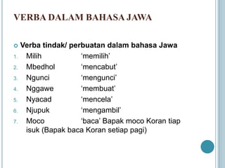 VERBA DALAM BAHASA JAWA
 Verba tindak/ perbuatan dalam bahasa Jawa
1. Milih ‘memilih’
2. Mbedhol ‘mencabut’
3. Ngunci ‘mengunci’
4. Nggawe ‘membuat’
5. Nyacad ‘mencela’
6. Njupuk ‘mengambil’
7. Moco ‘baca’ Bapak moco Koran tiap
isuk (Bapak baca Koran setiap pagi)
 