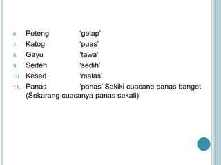 6. Peteng ‘gelap’
7. Katog ‘puas’
8. Gayu ‘tawa’
9. Sedeh ‘sedih’
10. Kesed ‘malas’
11. Panas ‘panas’ Sakiki cuacane panas banget
(Sekarang cuacanya panas sekali)
 