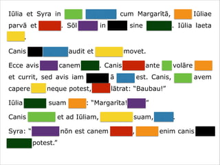 Iūlia et Syra in hortō ambulant cum Margarītā, cane Iūliae
parvā et crassā. Sōl lūcet in caelō sine nūbibus. Iūlia laeta
canit.
Canis eam canere audit et caudam movet.
Ecce avis ante canem volat. Canis avem ante sē volāre videt
et currit, sed avis iam procul ā cane est. Canis, quae avem
capere vult neque potest, īrāta lātrat: “Baubau!”
Iūlia canem suam vocat: “Margarīta! Venī!”
Canis cōnsistit et ad Iūliam, dominam suam, currit.
Syra: “Necesse nōn est canem vocāre, neque enim canis avēs
capere potest.”

 
