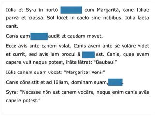 Iūlia et Syra in hortō ambulant cum Margarītā, cane Iūliae
parvā et crassā. Sōl lūcet in caelō sine nūbibus. Iūlia laeta
canit.
Canis eam canere audit et caudam movet.
Ecce avis ante canem volat. Canis avem ante sē volāre videt
et currit, sed avis iam procul ā cane est. Canis, quae avem
capere vult neque potest, īrāta lātrat: “Baubau!”
Iūlia canem suam vocat: “Margarīta! Venī!”
Canis cōnsistit et ad Iūliam, dominam suam, currit.
Syra: “Necesse nōn est canem vocāre, neque enim canis avēs
capere potest.”

 