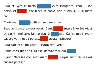 Iūlia et Syra in hortō ambulant cum Margarītā, cane Iūliae
parvā et crassā. Sōl lūcet in caelō sine nūbibus. Iūlia laeta
canit.
Canis eam canere audit et caudam movet.
Ecce avis ante canem volat. Canis avem ante sē volāre videt
et currit, sed avis iam procul ā cane est. Canis, quae avem
capere vult neque potest, īrāta lātrat: “Baubau!”
Iūlia canem suam vocat: “Margarīta! Venī!”
Canis cōnsistit et ad Iūliam, dominam suam, currit.
Syra: “Necesse nōn est canem vocāre, neque enim canis avēs
capere potest.”

 