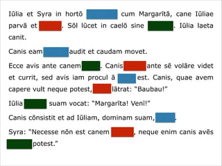 Iūlia et Syra in hortō ambulant cum Margarītā, cane Iūliae
parvā et crassā. Sōl lūcet in caelō sine nūbibus. Iūlia laeta
canit.
Canis eam canere audit et caudam movet.
Ecce avis ante canem volat. Canis avem ante sē volāre videt
et currit, sed avis iam procul ā cane est. Canis, quae avem
capere vult neque potest, īrāta lātrat: “Baubau!”
Iūlia canem suam vocat: “Margarīta! Venī!”
Canis cōnsistit et ad Iūliam, dominam suam, currit.
Syra: “Necesse nōn est canem vocāre, neque enim canis avēs
capere potest.”

 
