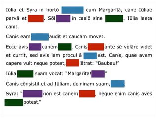 Iūlia et Syra in hortō ambulant cum Margarītā, cane Iūliae
parvā et crassā. Sōl lūcet in caelō sine nūbibus. Iūlia laeta
canit.
Canis eam canere audit et caudam movet.
Ecce avis ante canem volat. Canis avem ante sē volāre videt
et currit, sed avis iam procul ā cane est. Canis, quae avem
capere vult neque potest, īrāta lātrat: “Baubau!”
Iūlia canem suam vocat: “Margarīta! Venī!”
Canis cōnsistit et ad Iūliam, dominam suam, currit.
Syra: “Necesse nōn est canem vocāre, neque enim canis avēs
capere potest.”

 