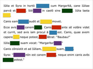 Iūlia et Syra in hortō ambulant cum Margarītā, cane Iūliae
parvā et crassā. Sōl lūcet in caelō sine nūbibus. Iūlia laeta
canit.
Canis eam canere audit et caudam movet.
Ecce avis ante canem volat. Canis avem ante sē volāre videt
et currit, sed avis iam procul ā cane est. Canis, quae avem
capere vult neque potest, īrāta lātrat: “Baubau!”
Iūlia canem suam vocat: “Margarīta! Venī!”
Canis cōnsistit et ad Iūliam, dominam suam, currit.
Syra: “Necesse nōn est canem vocāre, neque enim canis avēs
capere potest.”

 