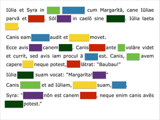 Iūlia et Syra in hortō ambulant cum Margarītā, cane Iūliae
parvā et crassā. Sōl lūcet in caelō sine nūbibus. Iūlia laeta
canit.
Canis eam canere audit et caudam movet.
Ecce avis ante canem volat. Canis avem ante sē volāre videt
et currit, sed avis iam procul ā cane est. Canis, quae avem
capere vult neque potest, īrāta lātrat: “Baubau!”
Iūlia canem suam vocat: “Margarīta! Venī!”
Canis cōnsistit et ad Iūliam, dominam suam, currit.
Syra: “Necesse nōn est canem vocāre, neque enim canis avēs
capere potest.”

 