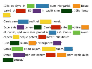 Iūlia et Syra in hortō ambulant cum Margarītā, cane Iūliae
parvā et crassā. Sōl lūcet in caelō sine nūbibus. Iūlia laeta
canit.
Canis eam canere audit et caudam movet.
Ecce avis ante canem volat. Canis avem ante sē volāre videt
et currit, sed avis iam procul ā cane est. Canis, quae avem
capere vult neque potest, īrāta lātrat: “Baubau!”
Iūlia canem suam vocat: “Margarīta! Venī!”
Canis cōnsistit et ad Iūliam, dominam suam, currit.
Syra: “Necesse nōn est canem vocāre, neque enim canis avēs
capere potest.”

 
