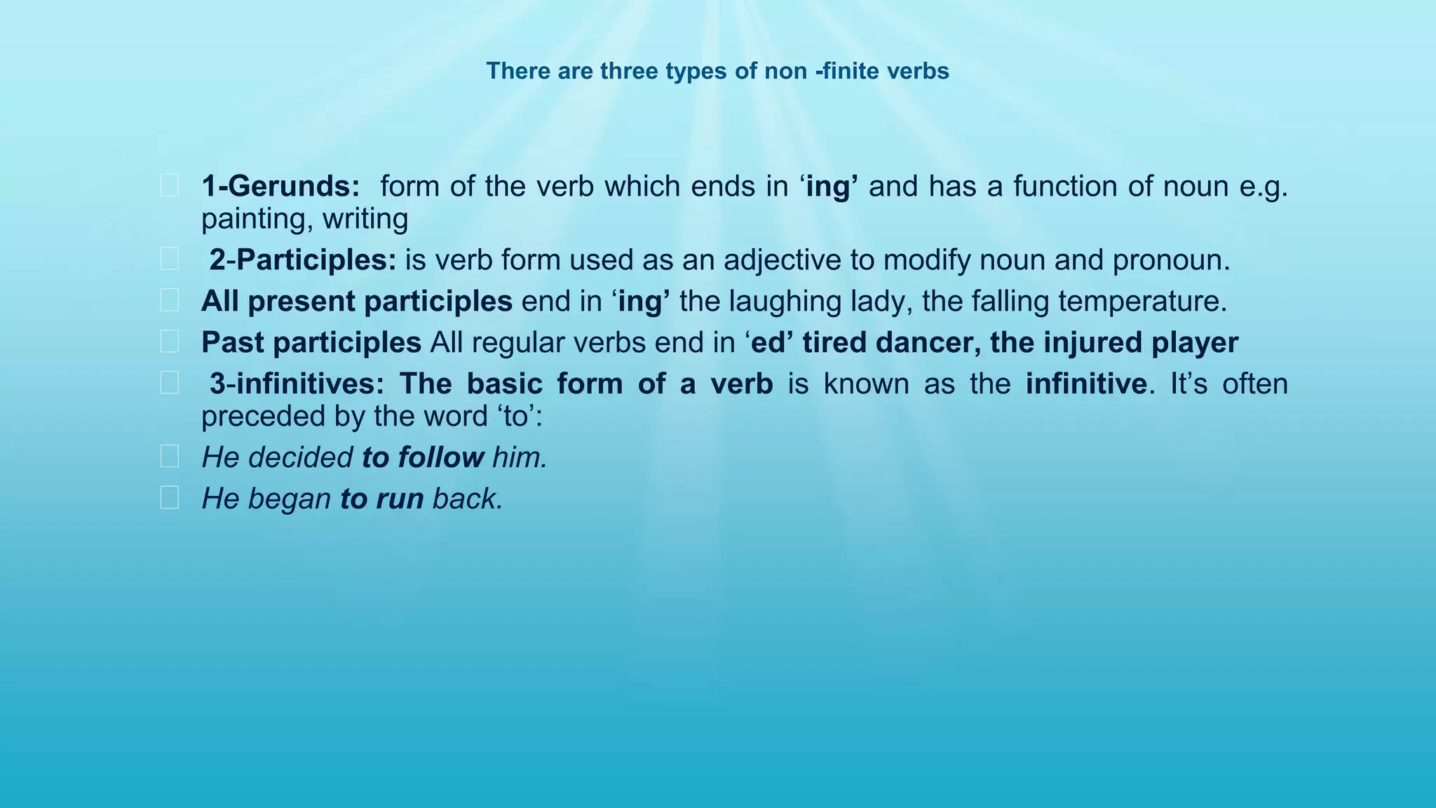 There are three types of non -finite verbs
� 1-Gerunds: form of the verb which ends in ‘ing’ and has a function of noun e.g.
painting, writing
� 2-Participles: is verb form used as an adjective to modify noun and pronoun.
� All present participles end in ‘ing’ the laughing lady, the falling temperature.
� Past participles All regular verbs end in ‘ed’ tired dancer, the injured player
� 3-infinitives: The basic form of a verb is known as the infinitive. It’s often
preceded by the word ‘to’:
� He decided to follow him.
� He began to run back.
 