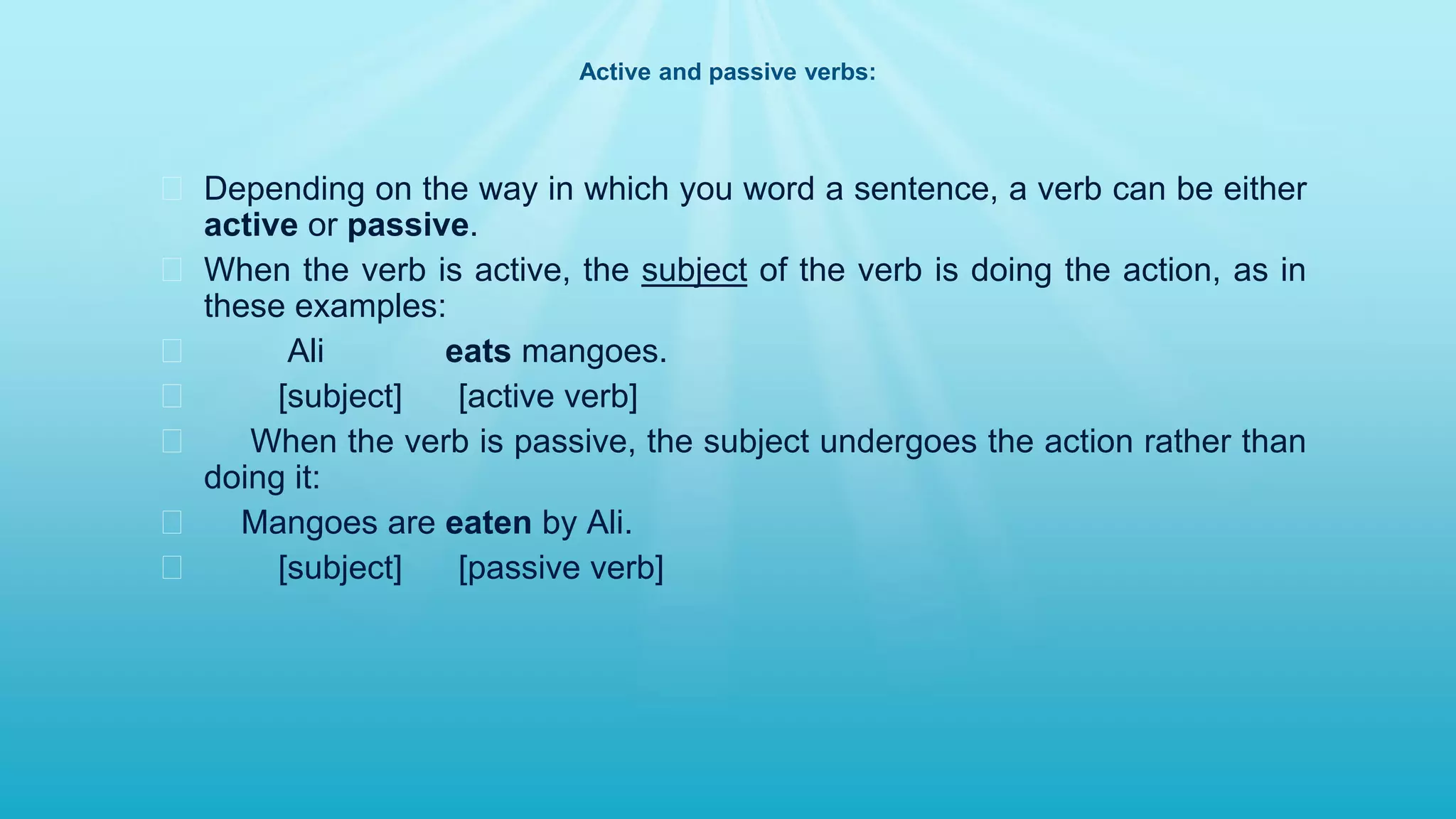 Active and passive verbs:
� Depending on the way in which you word a sentence, a verb can be either
active or passive.
� When the verb is active, the subject of the verb is doing the action, as in
these examples:
� Ali eats mangoes.
� [subject] [active verb]
� When the verb is passive, the subject undergoes the action rather than
doing it:
� Mangoes are eaten by Ali.
� [subject] [passive verb]
 