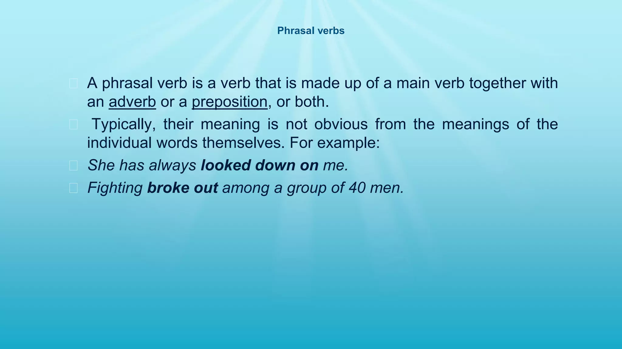 Phrasal verbs
� A phrasal verb is a verb that is made up of a main verb together with
an adverb or a preposition, or both.
� Typically, their meaning is not obvious from the meanings of the
individual words themselves. For example:
� She has always looked down on me.
� Fighting broke out among a group of 40 men.
 