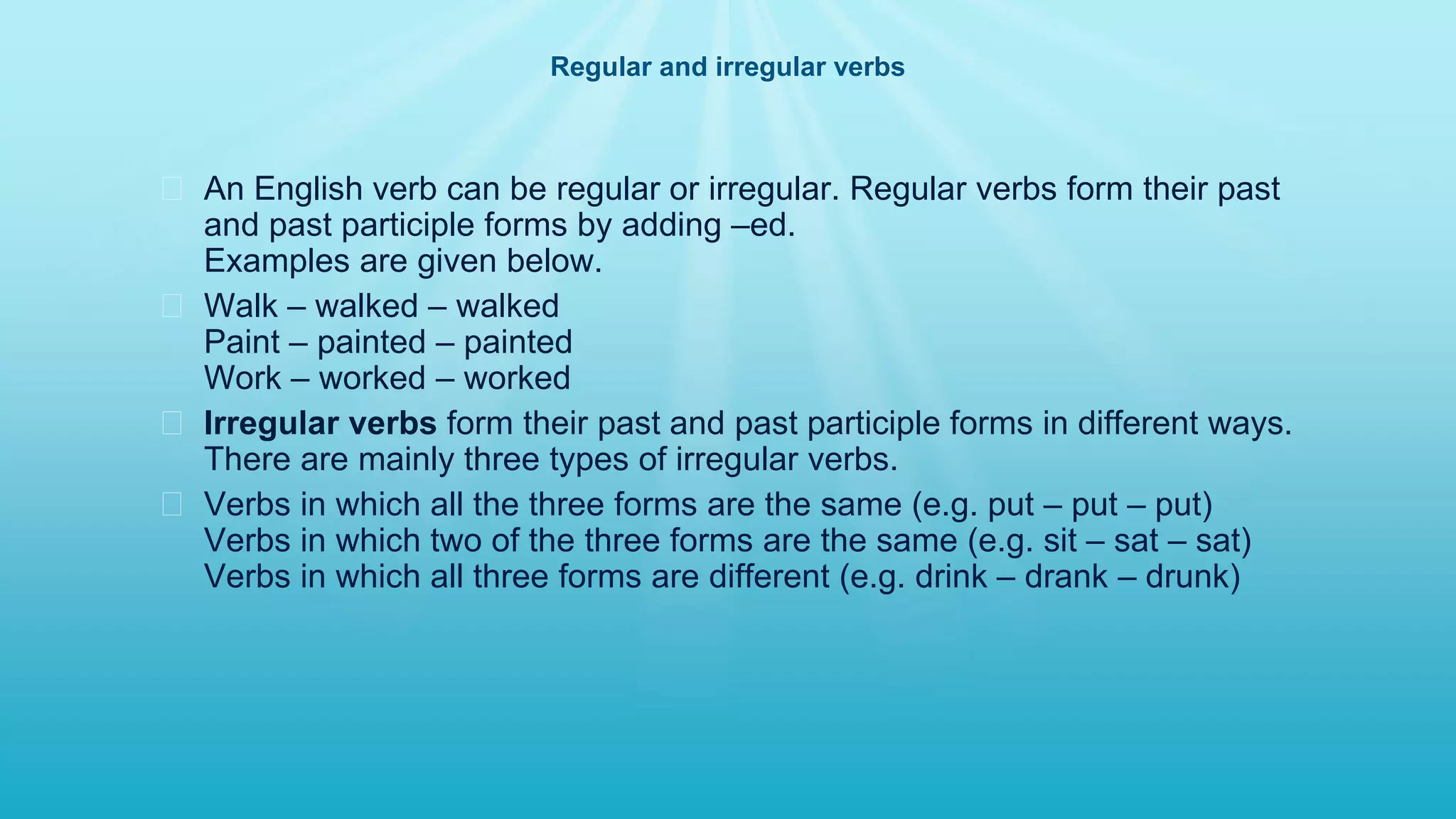 Regular and irregular verbs
� An English verb can be regular or irregular. Regular verbs form their past
and past participle forms by adding –ed.
Examples are given below.
� Walk – walked – walked
Paint – painted – painted
Work – worked – worked
� Irregular verbs form their past and past participle forms in different ways.
There are mainly three types of irregular verbs.
� Verbs in which all the three forms are the same (e.g. put – put – put)
Verbs in which two of the three forms are the same (e.g. sit – sat – sat)
Verbs in which all three forms are different (e.g. drink – drank – drunk)
 