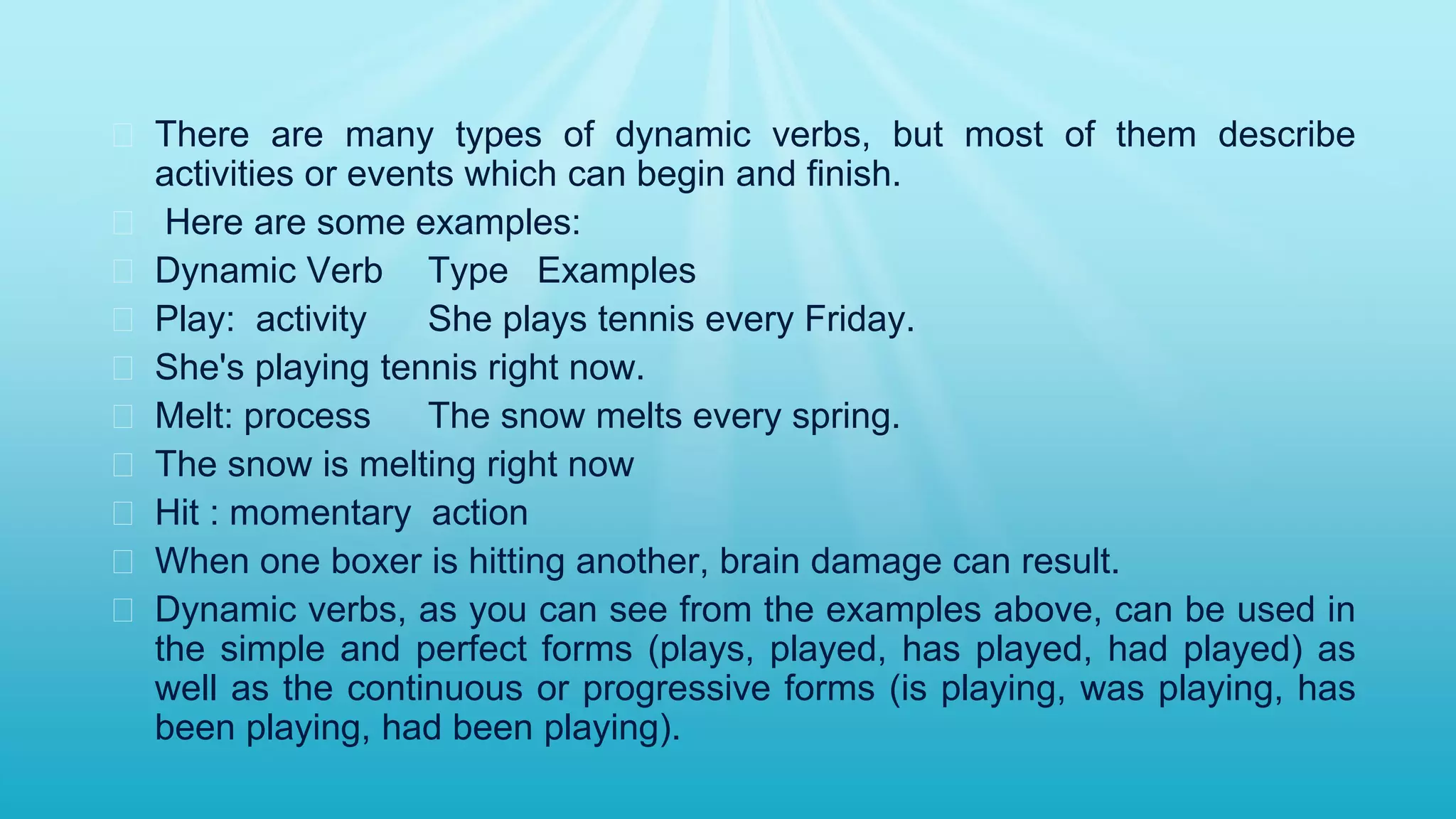 � There are many types of dynamic verbs, but most of them describe
activities or events which can begin and finish.
� Here are some examples:
� Dynamic Verb Type Examples
� Play: activity She plays tennis every Friday.
� She's playing tennis right now.
� Melt: process The snow melts every spring.
� The snow is melting right now
� Hit : momentary action
� When one boxer is hitting another, brain damage can result.
� Dynamic verbs, as you can see from the examples above, can be used in
the simple and perfect forms (plays, played, has played, had played) as
well as the continuous or progressive forms (is playing, was playing, has
been playing, had been playing).
 