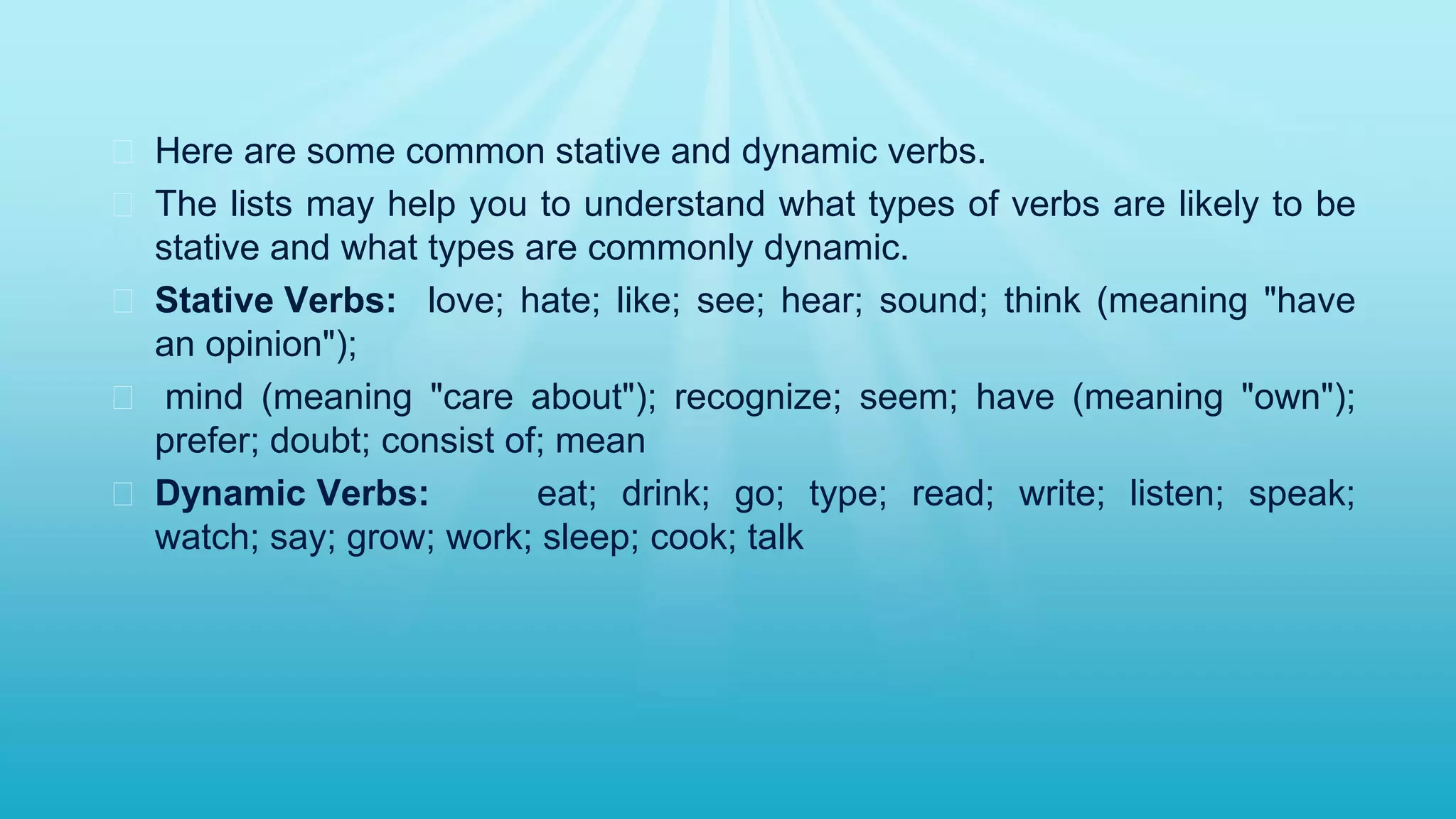 � Here are some common stative and dynamic verbs.
� The lists may help you to understand what types of verbs are likely to be
stative and what types are commonly dynamic.
� Stative Verbs: love; hate; like; see; hear; sound; think (meaning "have
an opinion");
� mind (meaning "care about"); recognize; seem; have (meaning "own");
prefer; doubt; consist of; mean
� Dynamic Verbs: eat; drink; go; type; read; write; listen; speak;
watch; say; grow; work; sleep; cook; talk
 