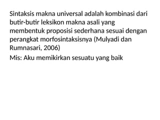 Sintaksis makna universal adalah kombinasi dari
butir-butir leksikon makna asali yang
membentuk proposisi sederhana sesuai dengan
perangkat morfosintaksisnya (Mulyadi dan
Rumnasari, 2006)
Mis: Aku memikirkan sesuatu yang baik
 