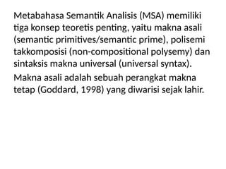 Metabahasa Semantik Analisis (MSA) memiliki
tiga konsep teoretis penting, yaitu makna asali
(semantic primitives/semantic prime), polisemi
takkomposisi (non-compositional polysemy) dan
sintaksis makna universal (universal syntax).
Makna asali adalah sebuah perangkat makna
tetap (Goddard, 1998) yang diwarisi sejak lahir.
 