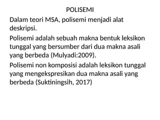 POLISEMI
Dalam teori MSA, polisemi menjadi alat
deskripsi.
Polisemi adalah sebuah makna bentuk leksikon
tunggal yang bersumber dari dua makna asali
yang berbeda (Mulyadi:2009).
Polisemi non komposisi adalah leksikon tunggal
yang mengekspresikan dua makna asali yang
berbeda (Suktiningsih, 2017)
 