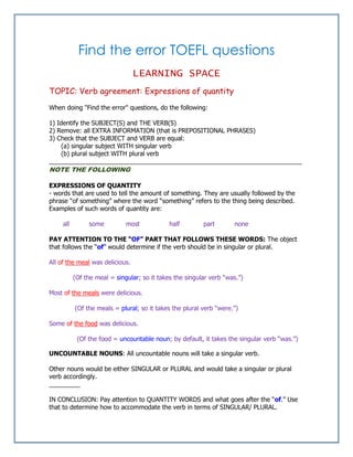 Find the error TOEFL questions
LEARNING SPACE
TOPIC: Verb agreement: Expressions of quantity
When doing "Find the error" questions, do the following:
1) Identify the SUBJECT(S) and THE VERB(S)
2) Remove: all EXTRA INFORMATION (that is PREPOSITIONAL PHRASES)
3) Check that the SUBJECT and VERB are equal:
(a) singular subject WITH singular verb
(b) plural subject WITH plural verb
_________________________________________________________________________
NOTE THE FOLLOWING
EXPRESSIONS OF QUANTITY
- words that are used to tell the amount of something. They are usually followed by the
phrase “of something” where the word “something” refers to the thing being described.
Examples of such words of quantity are:
all some most half part none
PAY ATTENTION TO THE “OF” PART THAT FOLLOWS THESE WORDS: The object
that follows the “of” would determine if the verb should be in singular or plural.
All of the meal was delicious.
(Of the meal = singular; so it takes the singular verb “was.”)
Most of the meals were delicious.
(Of the meals = plural; so it takes the plural verb “were.”)
Some of the food was delicious.
(Of the food = uncountable noun; by default, it takes the singular verb “was.”)
UNCOUNTABLE NOUNS: All uncountable nouns will take a singular verb.
Other nouns would be either SINGULAR or PLURAL and would take a singular or plural
verb accordingly.
_________
IN CONCLUSION: Pay attention to QUANTITY WORDS and what goes after the “of.” Use
that to determine how to accommodate the verb in terms of SINGULAR/ PLURAL.
 