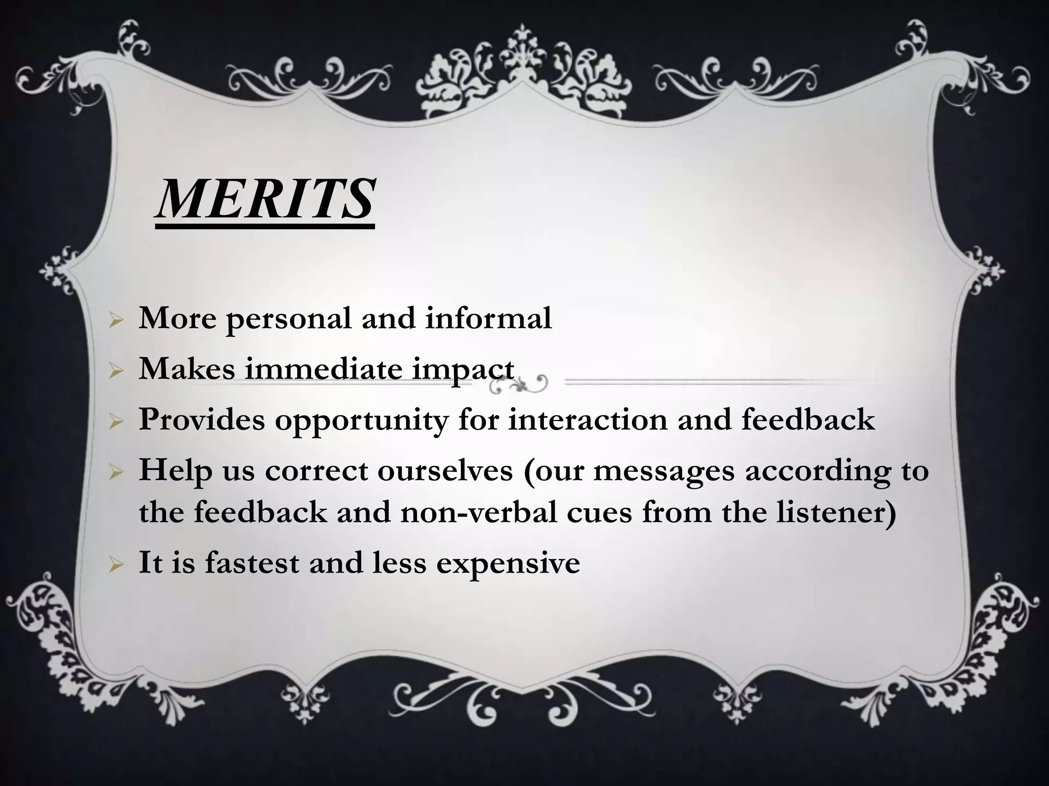 MERITS
   More personal and informal
   Makes immediate impact
   Provides opportunity for interaction and feedback
   Help us correct ourselves (our messages according to
    the feedback and non-verbal cues from the listener)
   It is fastest and less expensive
 