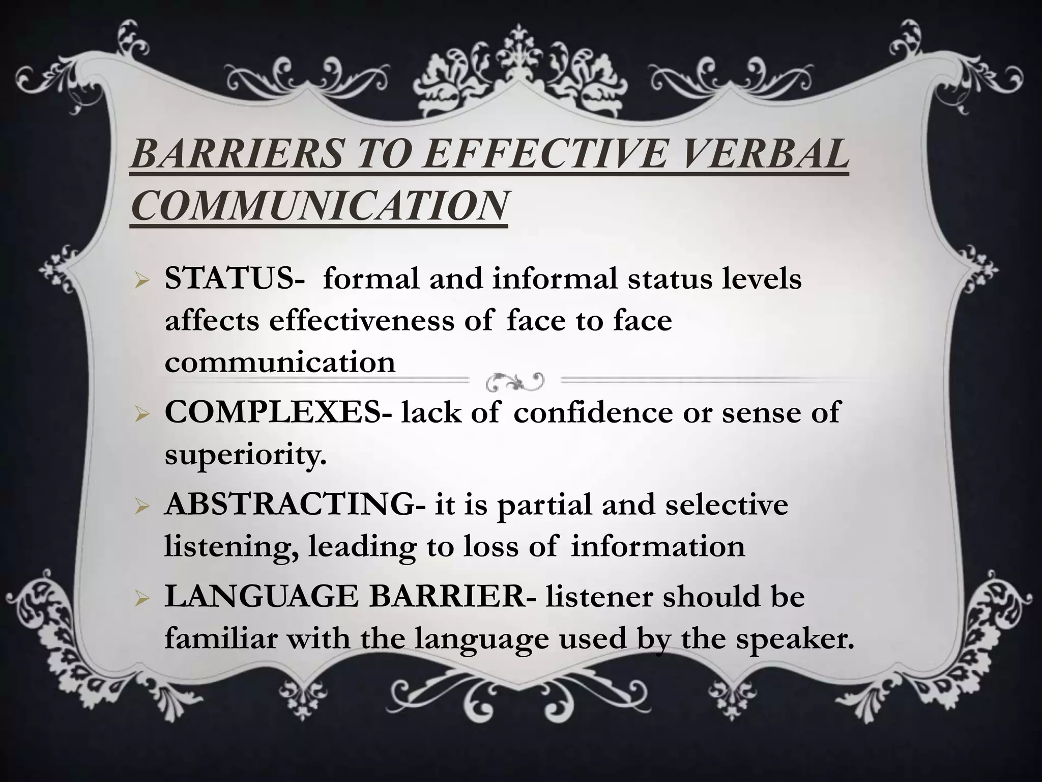 BARRIERS TO EFFECTIVE VERBAL
COMMUNICATION
   STATUS- formal and informal status levels
    affects effectiveness of face to face
    communication
   COMPLEXES- lack of confidence or sense of
    superiority.
   ABSTRACTING- it is partial and selective
    listening, leading to loss of information
   LANGUAGE BARRIER- listener should be
    familiar with the language used by the speaker.
 