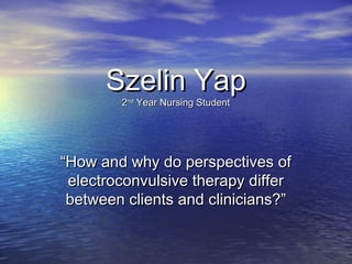 Szelin YapSzelin Yap
22ndnd
Year Nursing StudentYear Nursing Student
““How and why do perspectives ofHow and why do perspectives of
electroconvulsive therapy differelectroconvulsive therapy differ
between clients and clinicians?”between clients and clinicians?”
 