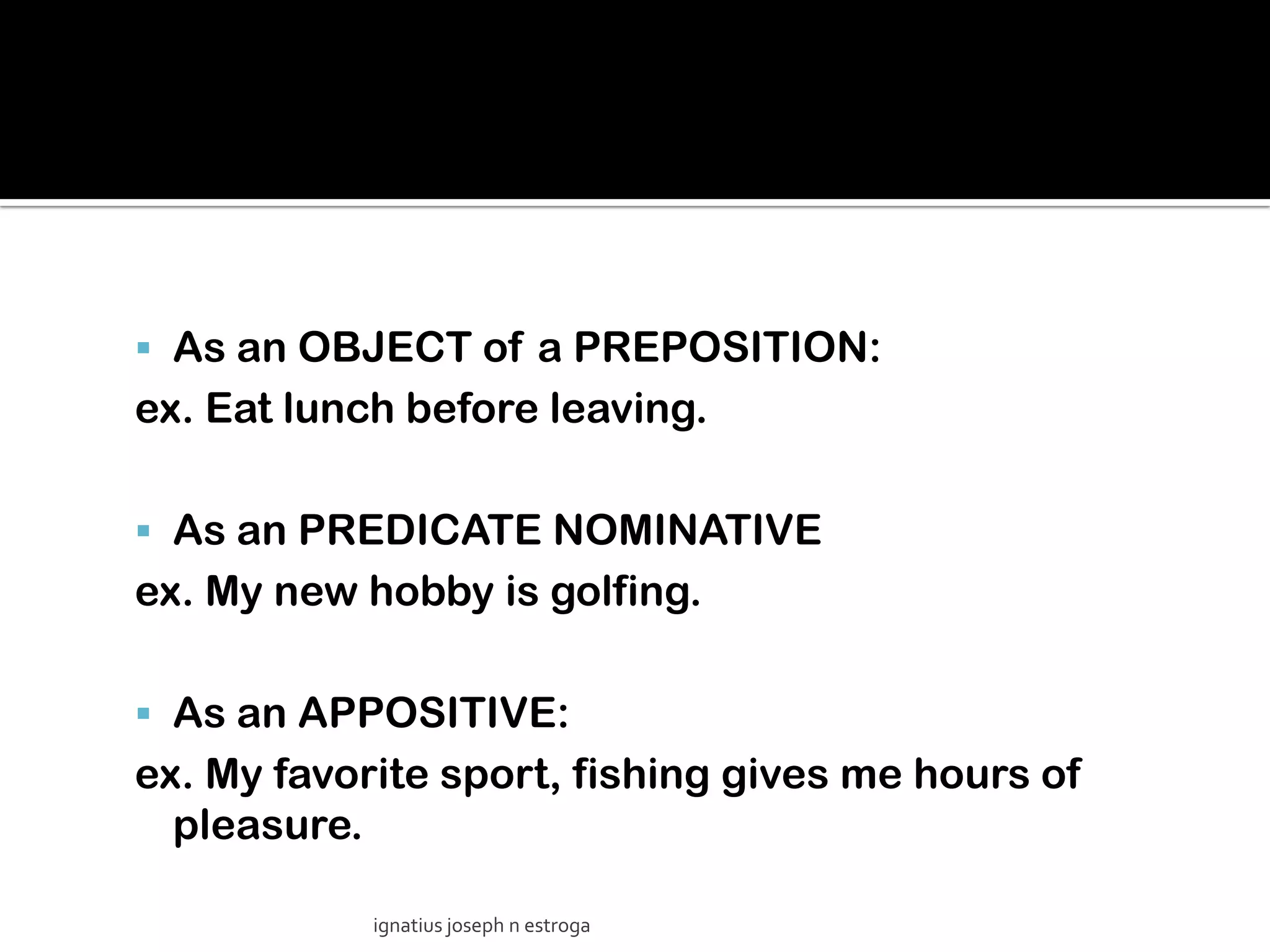  As an OBJECT of a PREPOSITION:
ex. Eat lunch before leaving.

 As an PREDICATE NOMINATIVE
ex. My new hobby is golfing.

 As an APPOSITIVE:
ex. My favorite sport, fishing gives me hours of
  pleasure.

            ignatius joseph n estroga
 