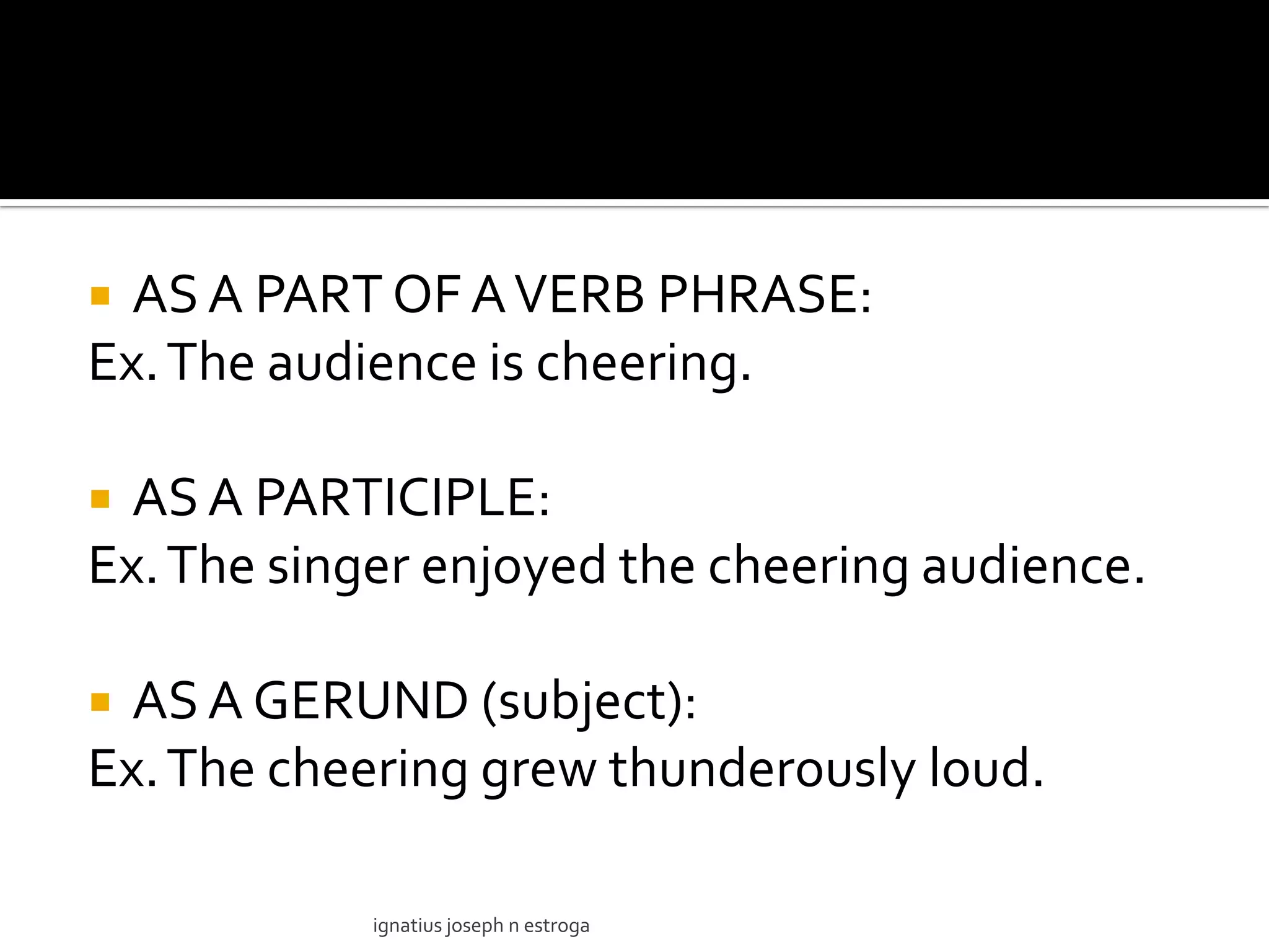  AS A PART OF A VERB PHRASE:
Ex. The audience is cheering.

 AS A PARTICIPLE:
Ex. The singer enjoyed the cheering audience.

 AS A GERUND (subject):
Ex. The cheering grew thunderously loud.

            ignatius joseph n estroga
 