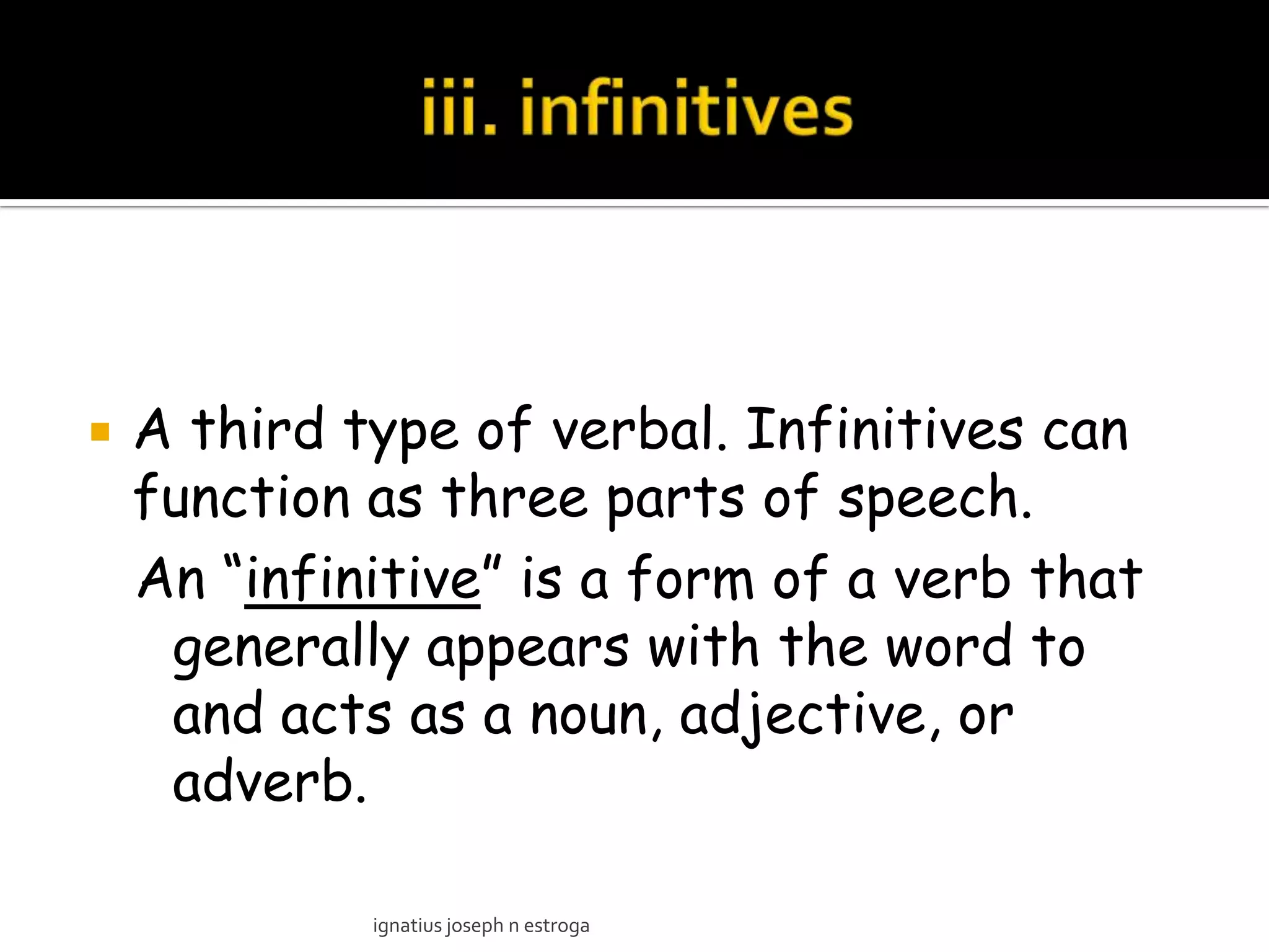    A third type of verbal. Infinitives can
    function as three parts of speech.
    An “infinitive” is a form of a verb that
     generally appears with the word to
     and acts as a noun, adjective, or
     adverb.

             ignatius joseph n estroga
 