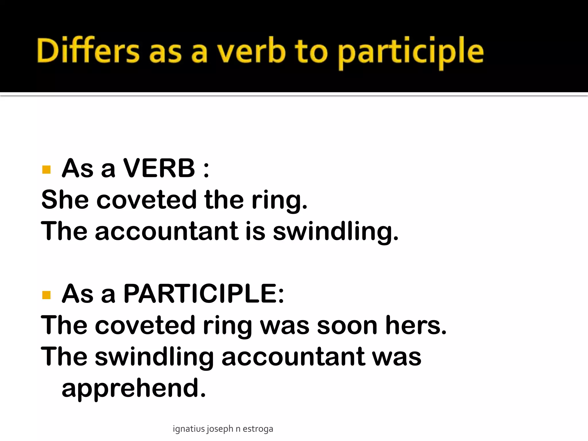 As a VERB :
She coveted the ring.
The accountant is swindling.

As a PARTICIPLE:
The coveted ring was soon hers.
The swindling accountant was
 apprehend.
          ignatius joseph n estroga
 