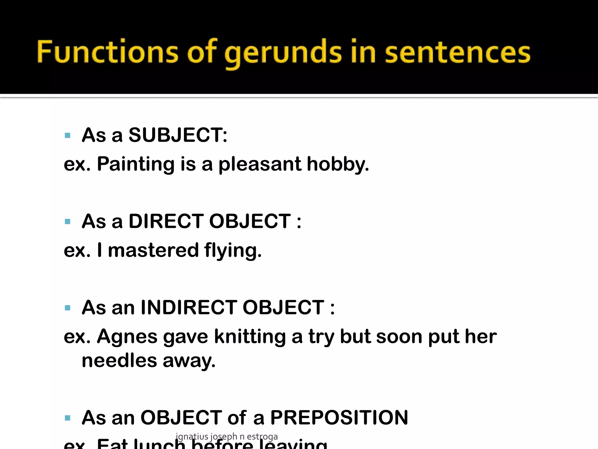  As a SUBJECT:
ex. Painting is a pleasant hobby.

 As a DIRECT OBJECT :
ex. I mastered flying.

 As an INDIRECT OBJECT :
ex. Agnes gave knitting a try but soon put her
  needles away.

 As an OBJECT of a PREPOSITION
            ignatius joseph n estroga
 