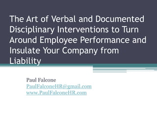 The Art of Verbal and Documented
Disciplinary Interventions to Turn
Around Employee Performance and
Insulate Your Company from
Liability
Paul Falcone
PaulFalconeHR@gmail.com
www.PaulFalconeHR.com
 