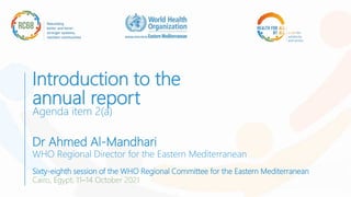 Introduction to the
annual report
Agenda item 2(a)
Dr Ahmed Al-Mandhari
WHO Regional Director for the Eastern Mediterranean
Sixty-eighth session of the WHO Regional Committee for the Eastern Mediterranean
Cairo, Egypt, 11–14 October 2021
 