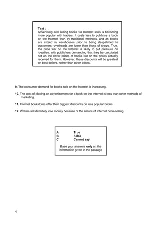 4
Text :
Advertising and selling books via Internet sites is becoming
more popular with traders. It costs less to publicise a book
on the Internet than by traditional methods, and as books
are stored in warehouses prior to being despatched to
customers, overheads are lower than those of shops. True,
the price war on the Internet is likely to put pressure on
royalties, with publishers demanding that they be calculated
not on the cover prices of books but on the prices actually
received for them. However, these discounts will be greatest
on best-sellers, rather than other books.
9. The consumer demand for books sold on the Internet is increasing.
10. The cost of placing an advertisement for a book on the Internet is less than other methods of
marketing.
11. Internet bookstores offer their biggest discounts on less popular books.
12. Writers will definitely lose money because of the nature of Internet book-selling.
A True
B False
C Cannot say
Base your answers only on the
information given in the passage
 