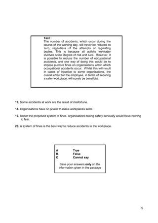 5
Text :
The number of accidents, which occur during the
course of the working day, will never be reduced to
zero, regardless of the attempts of regulating
bodies. This is because all activity inevitably
involves some degree of risk and luck. However, it
is possible to reduce the number of occupational
accidents, and one way of doing this would be to
impose punitive fines on organisations within which
occupational accidents occur. Whilst this will result
in cases of injustice to some organisations, the
overall effect for the employee, in terms of securing
a safer workplace, will surely be beneficial.
17. Some accidents at work are the result of misfortune.
18. Organisations have no power to make workplaces safer.
19. Under the proposed system of fines, organisations taking safety seriously would have nothing
to fear.
20. A system of fines is the best way to reduce accidents in the workplace.
A True
B False
C Cannot say
Base your answers only on the
information given in the passage
 