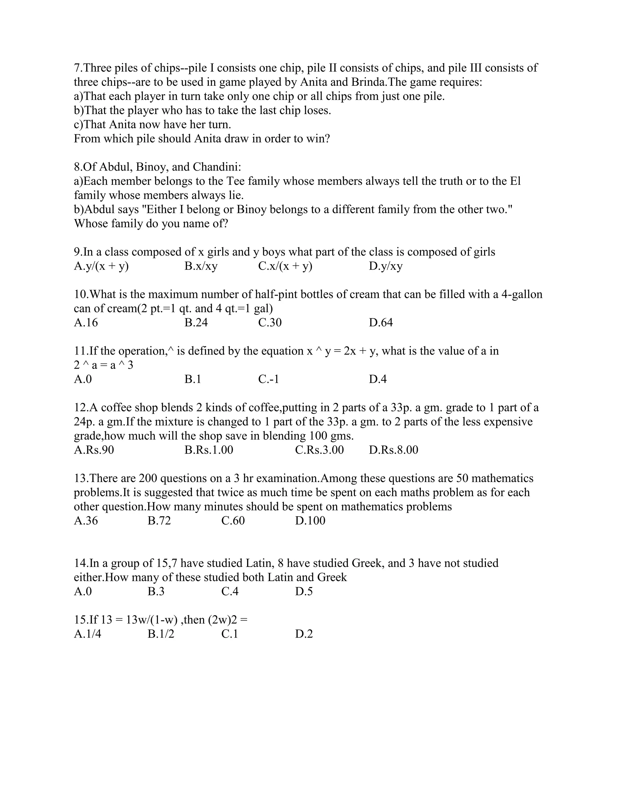 7.Three piles of chips--pile I consists one chip, pile II consists of chips, and pile III consists of
three chips--are to be used in game played by Anita and Brinda.The game requires:
a)That each player in turn take only one chip or all chips from just one pile.
b)That the player who has to take the last chip loses.
c)That Anita now have her turn.
From which pile should Anita draw in order to win?
8.Of Abdul, Binoy, and Chandini:
a)Each member belongs to the Tee family whose members always tell the truth or to the El
family whose members always lie.
b)Abdul says ''Either I belong or Binoy belongs to a different family from the other two."
Whose family do you name of?
9.In a class composed of x girls and y boys what part of the class is composed of girls
A.y/(x + y) B.x/xy C.x/(x + y) D.y/xy
10.What is the maximum number of half-pint bottles of cream that can be filled with a 4-gallon
can of cream(2 pt.=1 qt. and 4 qt.=1 gal)
A.16 B.24 C.30 D.64
11.If the operation,^ is defined by the equation x ^ y = 2x + y, what is the value of a in
2 ^ a = a ^ 3
A.0 B.1 C.-1 D.4
12.A coffee shop blends 2 kinds of coffee,putting in 2 parts of a 33p. a gm. grade to 1 part of a
24p. a gm.If the mixture is changed to 1 part of the 33p. a gm. to 2 parts of the less expensive
grade,how much will the shop save in blending 100 gms.
A.Rs.90 B.Rs.1.00 C.Rs.3.00 D.Rs.8.00
13.There are 200 questions on a 3 hr examination.Among these questions are 50 mathematics
problems.It is suggested that twice as much time be spent on each maths problem as for each
other question.How many minutes should be spent on mathematics problems
A.36 B.72 C.60 D.100
14.In a group of 15,7 have studied Latin, 8 have studied Greek, and 3 have not studied
either.How many of these studied both Latin and Greek
A.0 B.3 C.4 D.5
15.If 13 = 13w/(1-w) ,then (2w)2 =
A.1/4 B.1/2 C.1 D.2
 