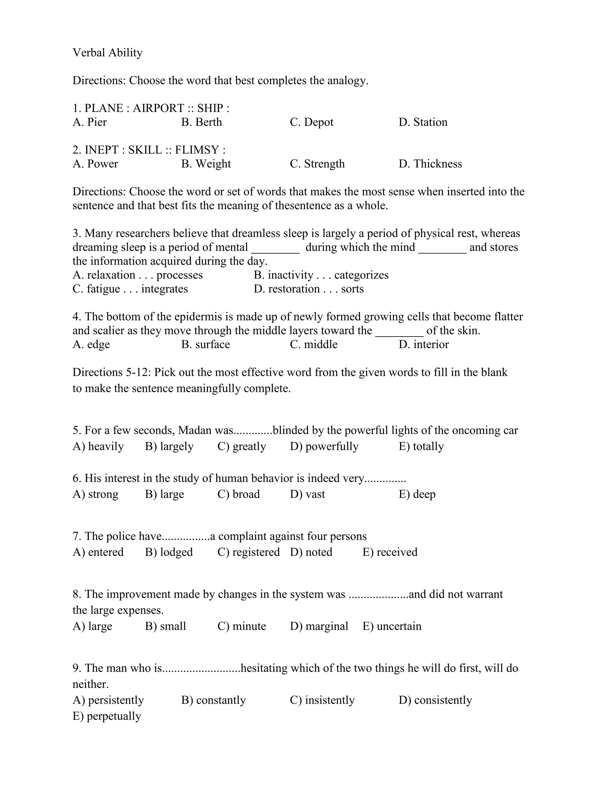 Verbal Ability
Directions: Choose the word that best completes the analogy.
1. PLANE : AIRPORT :: SHIP :
A. Pier B. Berth C. Depot D. Station
2. INEPT : SKILL :: FLIMSY :
A. Power B. Weight C. Strength D. Thickness
Directions: Choose the word or set of words that makes the most sense when inserted into the
sentence and that best fits the meaning of thesentence as a whole.
3. Many researchers believe that dreamless sleep is largely a period of physical rest, whereas
dreaming sleep is a period of mental ________ during which the mind ________ and stores
the information acquired during the day.
A. relaxation . . . processes B. inactivity . . . categorizes
C. fatigue . . . integrates D. restoration . . . sorts
4. The bottom of the epidermis is made up of newly formed growing cells that become flatter
and scalier as they move through the middle layers toward the ________ of the skin.
A. edge B. surface C. middle D. interior
Directions 5-12: Pick out the most effective word from the given words to fill in the blank
to make the sentence meaningfully complete.
5. For a few seconds, Madan was.............blinded by the powerful lights of the oncoming car
A) heavily B) largely C) greatly D) powerfully E) totally
6. His interest in the study of human behavior is indeed very..............
A) strong B) large C) broad D) vast E) deep
7. The police have................a complaint against four persons
A) entered B) lodged C) registered D) noted E) received
8. The improvement made by changes in the system was ....................and did not warrant
the large expenses.
A) large B) small C) minute D) marginal E) uncertain
9. The man who is..........................hesitating which of the two things he will do first, will do
neither.
A) persistently B) constantly C) insistently D) consistently
E) perpetually
 