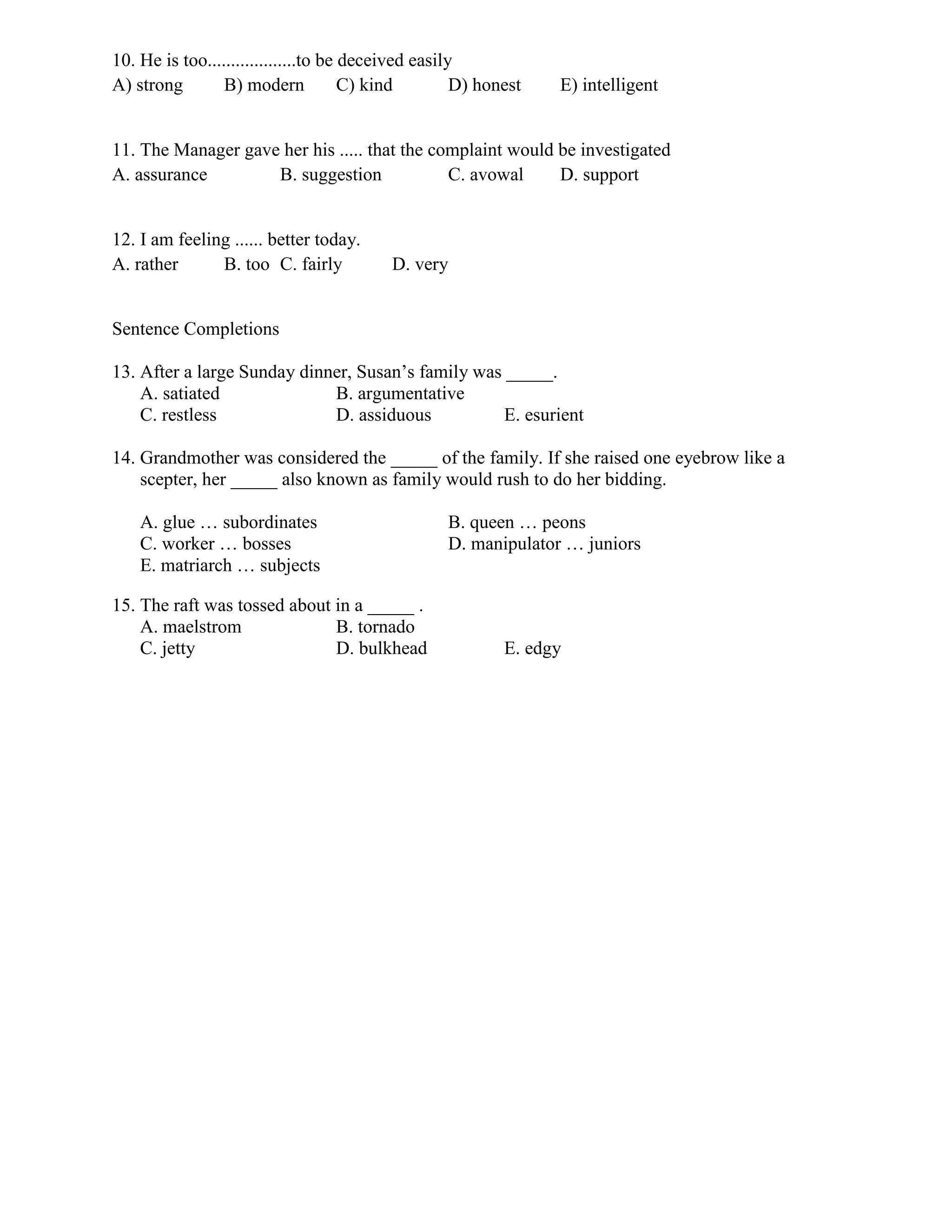 10. He is too...................to be deceived easily
A) strong B) modern C) kind D) honest E) intelligent
11. The Manager gave her his ..... that the complaint would be investigated
A. assurance B. suggestion C. avowal D. support
12. I am feeling ...... better today.
A. rather B. too C. fairly D. very
Sentence Completions
13. After a large Sunday dinner, Susan’s family was _____.
A. satiated B. argumentative
C. restless D. assiduous E. esurient
14. Grandmother was considered the _____ of the family. If she raised one eyebrow like a
scepter, her _____ also known as family would rush to do her bidding.
A. glue … subordinates B. queen … peons
C. worker … bosses D. manipulator … juniors
E. matriarch … subjects
15. The raft was tossed about in a _____ .
A. maelstrom B. tornado
C. jetty D. bulkhead E. edgy
 