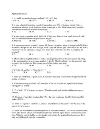 Aptitude Questions
1. If a and b are positive integers and (a-b)/3.5 = 4/7, then
(A) b < a (B) b > a (C) b = a (D) b >= a
2. In june a baseball team that played 60 games had won 30% of its game played. After a
phenomenal winning streak this team raised its average to 50% .How many games must the
team have won in a row to attain this average?
A. 12 B. 20 C. 24 D. 30
3. M men agree to purchase a gift for Rs. D. If three men drop out how much more will each
have to contribute towards the purchase of the gift/
A. D/(M-3) B. MD/3 C. M/(D-3) D. 3D/(M2-3M)
4. A company contracts to paint 3 houses. Mr.Brown can paint a house in 6 days while Mr.Black
would take 8 days and Mr.Blue 12 days. After 8 days Mr.Brown goes on vacation and Mr. Black
begins to work for a period of 6 days. How many days will it take Mr.Blue to complete the
contract?
A. 7 B. 8 C. 11 D. 12
5. 2 hours after a freight train leaves Delhi a passenger train leaves the same station travelling
in the same direction at an average speed of 16 km/hr. After travelling 4 hrs the passenger train
overtakes the freight train. The average speed of the freight train was?
A. 30 B. 40 C.58 D. 60
6. If 9x-3y=12 and 3x-5y=7 then 6x-2y = ?
A.-5 B. 4 C. 2 D. 8
7. There are 5 red shoes, 4 green shoes. If one draw randomly a shoe what is the probability of
getting a red shoe
8. What is the selling price of a car? If the cost of the car is Rs.60 and a profit of 10% over
selling price is earned
9. 1/3 of girls , 1/2 of boys go to canteen .What factor and total number of classmates go to
canteen.
10. The price of a product is reduced by 30% . By what percentage should it be increased to
make it 100%
11. There is a square of side 6cm . A circle is inscribed inside the square. Find the ratio of the
area of circle to square.
12. There are two candles of equal lengths and of different thickness. The thicker one lasts of six
hours. The thinner 2 hours less than the thicker one. Ramesh lights the two candles at the same
time. When he went to bed he saw the thicker one is twice the length of the thinner one. How
long ago did Ramesh light the two candles.
 