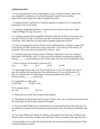 Aptitude Questions
1. It was calculated that 75 men could complete a piece of work in 20 days. When work
was scheduled to commence, it was found necessary to send 25 men to another
project. How much longer will it take to complete the work?
2. A student divided a number by 2/3 when he required to multiply by 3/2. Calculate the
percentage of error in his result.
3. A dishonest shopkeeper professes to sell pulses at the cost price, but he uses a false
weight of 950gm. for a kg. His gain is …%.
4. A software engineer has the capability of thinking 100 lines of code in five minutes and
can type 100 lines of code in 10 minutes. He takes a break for five minutes after every
ten minutes. How many lines of codes will he complete typing after an hour?
5. A man was engaged on a job for 30 days on the condition that he would get a wage of Rs.
10 for the day he works, but he have to pay a fine of Rs. 2 for each day of his absence. If
he gets Rs. 216 at the end, he was absent for work for ... days.
6. A contractor agreeing to finish a work in 150 days, employed 75 men each working 8
hours daily. After 90 days, only 2/7 of the work was completed. Increasing the number of
men by ________ each working now for 10 hours daily, the work can be completed in time.
7. what is a percent of b divided by b percent of a?
(a) a (b) b (c) 1 (d) 10 (e) 100
8. A man bought a horse and a cart. If he sold the horse at 10 % loss and the cart at 20 %
gain, he would not lose anything; but if he sold the horse at 5% loss and the cart at 5%
gain, he would lose Rs. 10 in the bargain. The amount paid by him was Rs._______ for
the horse and Rs.________ for the cart.
9. Is angle BAC is a right angle
(i) AB=2BC (2) BC=1.5AC
10. Is x greater than y
(i) x=2k (ii) k=2y
11. What is the sum of the first 25 natural odd numbers?
12. The diameter of the driving wheel of a bus is 140cm. How many revolutions per minute must
the wheel make in order to keep a speed of 66 kmph?
13. Vivek travelled 1200km by air which formed 2/5 of his trip.One third of the whole trip , he
travelled by car and the rest of the journey he performed by train. The distance travelled by train
was ?
14. Two trains 200mts and 150mts are running on the parallel rails at this rate of 40km/hr and
45km/hr.In how much time will they cross each other if they are running in the same direction.
15. From height of 8 mts a ball fell down and each time it bounces half the distance back. What
will be the distance travelled
 