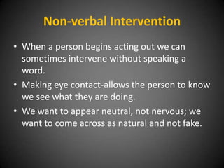 Non-verbal Intervention
• When a person begins acting out we can
sometimes intervene without speaking a
word.
• Making eye contact-allows the person to know
we see what they are doing.
• We want to appear neutral, not nervous; we
want to come across as natural and not fake.

 