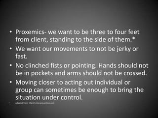 • Proxemics- we want to be three to four feet
from client, standing to the side of them.*
• We want our movements to not be jerky or
fast.
• No clinched fists or pointing. Hands should not
be in pockets and arms should not be crossed.
• Moving closer to acting out individual or
group can sometimes be enough to bring the
situation under control.
•

Adapted from http:// crisis prevention.com

 